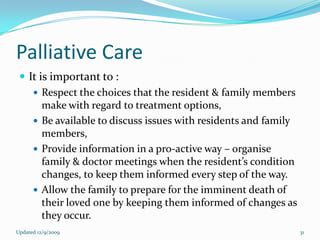 Palliative Care
  It is important to :
     Respect the choices that the resident & family members
       make with regard to treatment options,
     Be available to discuss issues with residents and family
       members,
     Provide information in a pro-active way – organise
       family & doctor meetings when the resident’s condition
       changes, to keep them informed every step of the way.
     Allow the family to prepare for the imminent death of
       their loved one by keeping them informed of changes as
       they occur.
Updated 12/9/2009                                                31
 