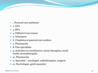    1. Personal care assistants
       2. GP’s
       3. RN’s
       4. Palliative Care nurses
       5. Volunteers
       6. Chaplains or pastoral care workers
       7. Pharmacists
       8. Pain specialists
       9. Activities co-coordinators, music therapists, social
        works, aromatherapists
       10. Pharmacists
       11. Specialist – oncologist, radiotherapists, surgeon
       12. Psychologist, grief counselor.


Updated 12/9/2009                                                 34
 