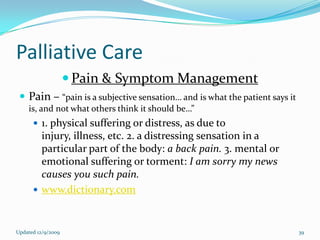 Palliative Care
                     Pain & Symptom Management
  Pain – “pain is a subjective sensation… and is what the patient says it
    is, and not what others think it should be…”
       1. physical suffering or distress, as due to
        injury, illness, etc. 2. a distressing sensation in a
        particular part of the body: a back pain. 3. mental or
        emotional suffering or torment: I am sorry my news
        causes you such pain.
       www.dictionary.com



Updated 12/9/2009                                                            39
 