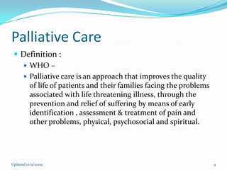 Palliative Care
  Definition :
    WHO –
    Palliative care is an approach that improves the quality
     of life of patients and their families facing the problems
     associated with life threatening illness, through the
     prevention and relief of suffering by means of early
     identification , assessment & treatment of pain and
     other problems, physical, psychosocial and spiritual.




Updated 12/9/2009                                                 4
 