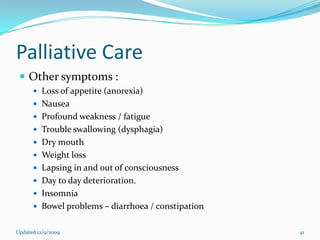 Palliative Care
  Other symptoms :
       Loss of appetite (anorexia)
       Nausea
       Profound weakness / fatigue
       Trouble swallowing (dysphagia)
       Dry mouth
       Weight loss
       Lapsing in and out of consciousness
       Day to day deterioration.
       Insomnia
       Bowel problems – diarrhoea / constipation


Updated 12/9/2009                                   41
 