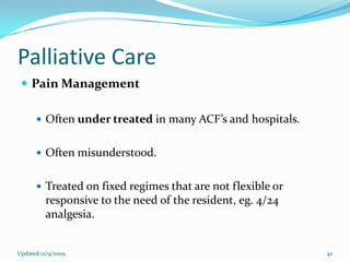 Palliative Care
  Pain Management

       Often under treated in many ACF’s and hospitals.


       Often misunderstood.


       Treated on fixed regimes that are not flexible or
         responsive to the need of the resident, eg. 4/24
         analgesia.


Updated 12/9/2009                                           42
 