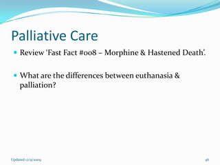 Palliative Care
  Review ‘Fast Fact #008 – Morphine & Hastened Death’.


  What are the differences between euthanasia &
    palliation?




Updated 12/9/2009                                     46
 