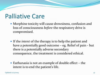 Palliative Care
       Morphine toxicity will cause drowsiness, confusion and
         loss of consciousness before the respiratory drive is
         compromised.

       If the intent of the therapy is to help the patient and
         have a potentially good outcome – eg. Relief of pain - but
         there is a potentially adverse secondary
         consequence, the treatment is considered ethical.

       Euthanasia is not an example of double effect – the
         intent is to end the patient’s life.
Updated 12/9/2009                                                 47
 