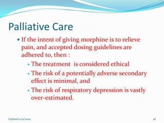 Palliative Care
       If the intent of giving morphine is to relieve
         pain, and accepted dosing guidelines are
         adhered to, then :
            The treatment is considered ethical

            The risk of a potentially adverse secondary
             effect is minimal, and
            The risk of respiratory depression is vastly
             over-estimated.


Updated 12/9/2009                                           48
 