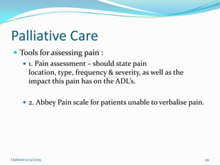 Palliative Care
  Tools for assessing pain :
     1. Pain assessment – should state pain
      location, type, frequency & severity, as well as the
      impact this pain has on the ADL’s.

       2. Abbey Pain scale for patients unable to verbalise pain.




Updated 12/9/2009                                                    49
 