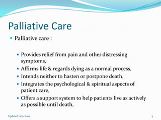 Palliative Care
  Palliative care :

       Provides relief from pain and other distressing
          symptoms,
         Affirms life & regards dying as a normal process,
         Intends neither to hasten or postpone death,
         Integrates the psychological & spiritual aspects of
          patient care,
         Offers a support system to help patients live as actively
          as possible until death,

Updated 12/9/2009                                                     5
 