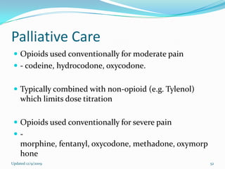 Palliative Care
  Opioids used conventionally for moderate pain
  - codeine, hydrocodone, oxycodone.


  Typically combined with non-opioid (e.g. Tylenol)
    which limits dose titration

  Opioids used conventionally for severe pain
 -
    morphine, fentanyl, oxycodone, methadone, oxymorp
    hone
Updated 12/9/2009                                       52
 
