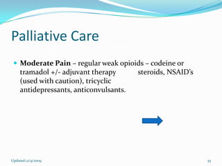 Palliative Care
  Moderate Pain – regular weak opioids – codeine or
    tramadol +/- adjuvant therapy       steroids, NSAID’s
    (used with caution), tricyclic
    antidepressants, anticonvulsants.




Updated 12/9/2009                                           55
 
