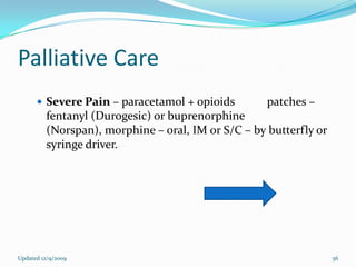 Palliative Care
       Severe Pain – paracetamol + opioids         patches –
         fentanyl (Durogesic) or buprenorphine
         (Norspan), morphine – oral, IM or S/C – by butterfly or
         syringe driver.




Updated 12/9/2009                                                  56
 