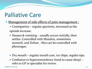 Palliative Care
  Management of side effects of pain management :
    Constipation – regular aperients, increased as the
   opioids increase.
    Nausea & vomiting – usually occurs initially, then
     settles. Controlled with Maxalon, sometimes
     stemetil, and Zofran. Also can be controlled with
     phenergan.

       Dry mouth – regular mouth care, ice chips, regular sips.
       Confusion or hypersomnolence (tend to cause sleep) –
         refer to GP or specialist for review.
Updated 12/9/2009                                                  57
 
