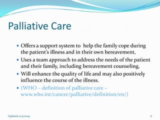 Palliative Care
       Offers a support system to help the family cope during
        the patient’s illness and in their own bereavement,
       Uses a team approach to address the needs of the patient
        and their family, including bereavement counseling,
       Will enhance the quality of life and may also positively
        influence the course of the illness.
       (WHO – definition of palliative care –
        www.who.int/cancer/palliative/definition/en/)


Updated 12/9/2009                                                  6
 