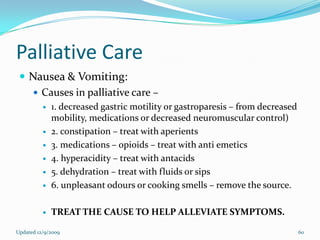 Palliative Care
  Nausea & Vomiting:
    Causes in palliative care –
             1. decreased gastric motility or gastroparesis – from decreased
              mobility, medications or decreased neuromuscular control)
             2. constipation – treat with aperients
             3. medications – opioids – treat with anti emetics
             4. hyperacidity – treat with antacids
             5. dehydration – treat with fluids or sips
             6. unpleasant odours or cooking smells – remove the source.

             TREAT THE CAUSE TO HELP ALLEVIATE SYMPTOMS.

Updated 12/9/2009                                                               60
 
