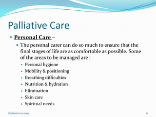 Palliative Care
  Personal Care –
     The personal carer can do so much to ensure that the
      final stages of life are as comfortable as possible. Some
      of the areas to be managed are :
             Personal hygiene
             Mobility & positioning
             Breathing difficulties
             Nutrition & hydration
             Elimination
             Skin care
             Spiritual needs
Updated 12/9/2009                                                 61
 
