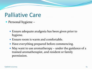 Palliative Care
  Personal hygiene –

       Ensure adequate analgesia has been given prior to
        hygiene.
       Ensure room is warm and comfortable.
       Have everything prepared before commencing.
       May want to use aromatherapy – under the guidance of a
        trained aromatherapist, and resident or family
        permission.


Updated 12/9/2009                                            63
 