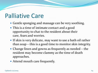 Palliative Care
       Gentle sponging and massage can be very soothing.
       This is a time of intimate contact and a good
        opportunity to chat to the resident about their
        care, fears and worries.
       If skin is very delicate, may want to use a bath oil rather
        than soap – this is a good time to monitor skin integrity.
       Change linen and gowns as frequently as needed – the
        resident may become clammy as the time of death
        approaches.
       Attend mouth care frequently.


Updated 12/9/2009                                                     64
 