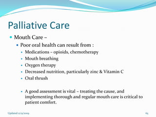 Palliative Care
  Mouth Care –
    Poor oral health can result from :
             Medications – opioids, chemotherapy
             Mouth breathing
             Oxygen therapy
             Decreased nutrition, particularly zinc & Vitamin C
             Oral thrush

             A good assessment is vital – treating the cause, and
              implementing thorough and regular mouth care is critical to
              patient comfort.

Updated 12/9/2009                                                           65
 