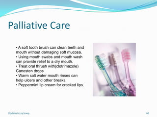 Palliative Care
      • A soft tooth brush can clean teeth and
      mouth without damaging soft mucosa.
      • Using mouth swabs and mouth wash
      can provide relief to a dry mouth.
      • Treat oral thrush with(clotrimazole)
      Canesten drops
      • Warm salt water mouth rinses can
      help ulcers and other breaks.
      • Peppermint lip cream for cracked lips.




Updated 12/9/2009                                66
 