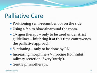 Palliative Care
       Positioning semi-recumbent or on the side
       Using a fan to blow air around the room.
       Oxygen therapy – only to be used under strict
        guidelines – initiating it at this time contravenes
        the palliative approach.
       Suctioning – only to be done by RN.
       Increasing morphine +/- hyocine (to inhibit
        salivary secretion if very ‘rattly’).
       Gentle physiotherapy.
Updated 12/9/2009                                         70
 