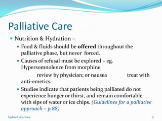 Palliative Care
  Nutrition & Hydration –
    Food & fluids should be offered throughout the
     palliative phase, but never forced.
    Causes of refusal must be explored – eg.
     Hypersomnolence from morphine
             review by physician; or nausea           treat with
     anti-emetics.
    Studies indicate that patients being palliated do not
     experience hunger or thirst, and remain comfortable
     with sips of water or ice chips. (Guidelines for a palliative
     approach – p.88)
Updated 12/9/2009                                                    71
 