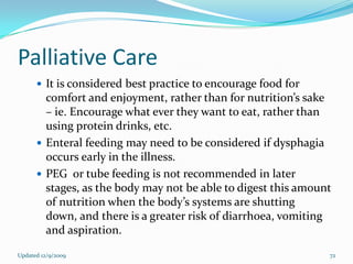 Palliative Care
       It is considered best practice to encourage food for
        comfort and enjoyment, rather than for nutrition’s sake
        – ie. Encourage what ever they want to eat, rather than
        using protein drinks, etc.
       Enteral feeding may need to be considered if dysphagia
        occurs early in the illness.
       PEG or tube feeding is not recommended in later
        stages, as the body may not be able to digest this amount
        of nutrition when the body’s systems are shutting
        down, and there is a greater risk of diarrhoea, vomiting
        and aspiration.

Updated 12/9/2009                                               72
 
