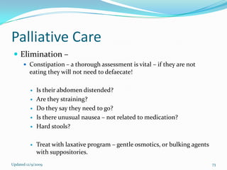 Palliative Care
  Elimination –
       Constipation – a thorough assessment is vital – if they are not
         eating they will not need to defaecate!

             Is their abdomen distended?
             Are they straining?
             Do they say they need to go?
             Is there unusual nausea – not related to medication?
             Hard stools?

             Treat with laxative program – gentle osmotics, or bulking agents
              with suppositories.
Updated 12/9/2009                                                                73
 