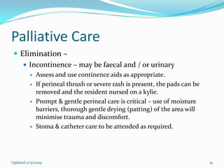 Palliative Care
  Elimination –
     Incontinence – may be faecal and / or urinary
             Assess and use continence aids as appropriate.
             If perineal thrush or severe rash is present, the pads can be
              removed and the resident nursed on a kylie.
             Prompt & gentle perineal care is critical – use of moisture
              barriers, thorough gentle drying (patting) of the area will
              minimise trauma and discomfort.
             Stoma & catheter care to be attended as required.




Updated 12/9/2009                                                             74
 