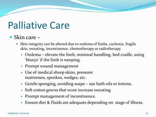Palliative Care
  Skin care –
       Skin integrity can be altered due to oedema of limbs, cachexia, fragile
         skin, sweating, incontinence, chemotherapy or radiotherapy.
             Oedema – elevate the limb, minimal handling, bed cradle, using
              ‘blueys’ if the limb is weeping.
             Prompt wound management
             Use of medical sheep skins, pressure
              mattresses, spenkos, wedges, etc.
             Gentle sponging, avoiding soaps – use bath oils or lotions.
             Soft cotton gowns that wont increase sweating.
             Prompt management of incontinence.
             Ensure diet & fluids are adequate depending on stage of illness.

Updated 12/9/2009                                                                 75
 