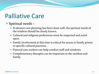 Palliative Care
  Spiritual needs –
       If advance care planning has been done well, the spiritual needs of
          the resident should be clearly known.
         Cultural and religious preferences must be respected and acted
          upon.
         Family involvement at this time is critical for access to family priests
          or specific cultural practices.
         Pastoral care workers can help comfort staff and residents.
         Complementary therapies can be important to the resident and
          family.




Updated 12/9/2009                                                                77
 