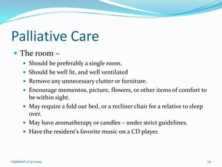 Palliative Care
  The room –
       Should be preferably a single room.
       Should be well lit, and well ventilated
       Remove any unnecessary clutter or furniture.
       Encourage mementos, picture, flowers, or other items of comfort to
        be within sight.
       May require a fold out bed, or a recliner chair for a relative to sleep
        over.
       May have aromatherapy or candles – under strict guidelines.
       Have the resident’s favorite music on a CD player.




Updated 12/9/2009                                                                 79
 