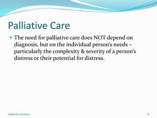 Palliative Care
  The need for palliative care does NOT depend on
    diagnosis, but on the individual person’s needs –
    particularly the complexity & severity of a person’s
    distress or their potential for distress.




Updated 12/9/2009                                          8
 
