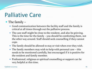 Palliative Care
  The family –
       Good communication between the facility staff and the family is
          critical at all times through out the palliative process.
         The care staff might be close to the resident, and also be grieving.
          This is the time for the family – you should be comforting them, not
          the other way around. Staff should seek counselling if they cannot
          cope.
         The family should be allowed to stay or visit when ever they wish.
         The family members may wish to help with personal care – this
          needs to be monitored carefully, but encouraged if it is positive for
          the resident and family member.
         Professional, religious or spiritual counselling or support can be
          very helpful at this time.
Updated 12/9/2009                                                             80
 