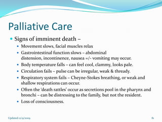 Palliative Care
  Signs of imminent death –
       Movement slows, facial muscles relax
       Gastrointestinal function slows – abdominal
          distension, incontinence, nausea =/- vomiting may occur.
         Body temperature falls – can feel cool, clammy, looks pale.
         Circulation fails – pulse can be irregular, weak & thready.
         Respiratory system fails – Cheyne-Stokes breathing, or weak and
          shallow respirations can occur.
         Often the ‘death rattles’ occur as secretions pool in the pharynx and
          bronchi – can be distressing to the family, but not the resident.
         Loss of consciousness.


Updated 12/9/2009                                                                 81
 