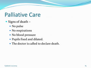 Palliative Care
  Signs of death –
     No pulse
     No respirations
     No blood pressure
     Pupils fixed and dilated.
     The doctor is called to declare death.




Updated 12/9/2009                              83
 