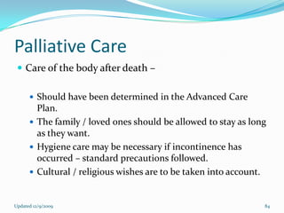 Palliative Care
  Care of the body after death –

       Should have been determined in the Advanced Care
        Plan.
       The family / loved ones should be allowed to stay as long
        as they want.
       Hygiene care may be necessary if incontinence has
        occurred – standard precautions followed.
       Cultural / religious wishes are to be taken into account.



Updated 12/9/2009                                               84
 