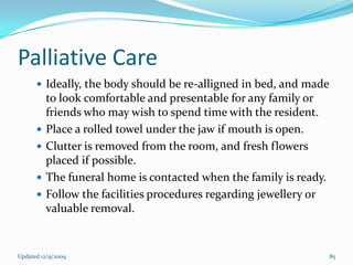 Palliative Care
       Ideally, the body should be re-alligned in bed, and made
          to look comfortable and presentable for any family or
          friends who may wish to spend time with the resident.
         Place a rolled towel under the jaw if mouth is open.
         Clutter is removed from the room, and fresh flowers
          placed if possible.
         The funeral home is contacted when the family is ready.
         Follow the facilities procedures regarding jewellery or
          valuable removal.


Updated 12/9/2009                                                   85
 