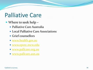 Palliative Care
  Where to seek help –
    Palliative Care Australia
    Local Palliative Care Associations
    Grief counsellors
    www.health.gov.au
    www.eperc.mcw.edu
    www.pallcare.org.au
    www.pallcare.asn.au




Updated 12/9/2009                         86
 