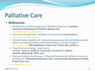 Palliative Care
  References :
       “Guidelines for a Palliative Approach in Residential Aged Care”, Australian
          Government Department for Health & Ageing, 2006.
          www.health.gov.au/palliativecare
         “Fast Fact & Concept #008 – Morphine & hastened death”, Von Gunten, C.
          www.eperc.mcw.edu/fastFact
         “Clinical Practice Guidelines for communicating prognosis and end-of-life issues with
          adults in the advanced stages of a life-limiting illness, and their caregivers.”
          www.mja.com.au MJA supplement, 18 June 2007, Volume 186, number 12.
         “Long Term Care Assisting – Aged Care &
          disability”, Scott, K., Webb, M., Sorrentino, S. & Gorek, B. Elselvier
          Australia, Marrickville, NSW, 2204.
         “National Palliative Care Strategy – A National Framework for Palliative Care service
          Development”, Publications Production Unit, Commonwealth Department of Health
          & Aged Care, 2000.
         www.pallcare.asn.au

Updated 12/9/2009                                                                                 87
 