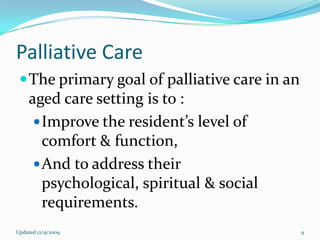 Palliative Care
  The primary goal of palliative care in an
    aged care setting is to :
      Improve the resident’s level of
       comfort & function,
      And to address their
       psychological, spiritual & social
       requirements.
Updated 12/9/2009                              9
 