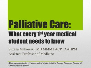Palliative Care:
What every 1st year medical
student needs to know
Suzana Makowski, MD MMM FACP FAAHPM
Assistant Professor of Medicine

Slide presentation for 1st year medical students in the Cancer Concepts Course at
UMass Medical School
 