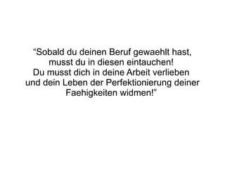 “Sobald du deinen Beruf gewaehlt hast,
     musst du in diesen eintauchen!
 Du musst dich in deine Arbeit verlieben
und dein Leben der Perfektionierung deiner
          Faehigkeiten widmen!”
 