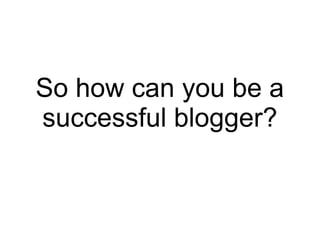 So how can you be a
successful blogger?
 