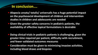 In conclusion….
 Alopecia areata/ totalis/ universalis has a huge potential impact
on the psychosocial development of children and intervention
studies in children and adolescents are needed
 Given the greater safety concerns in pediatric patients, the
availability of effective topical formulations is desirable
 Doing clinical trials in pediatric patients is challenging, given the
greater time required per patient, difficulty with recruitment,
and fewer validated outcomes measures
 Consideration must be given to minimizing invasive activities,
including blood draws and biopsies
 