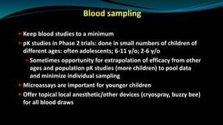 Blood sampling
 Keep blood studies to a minimum
 pK studies in Phase 2 trials: done in small numbers of children of
different ages: often adolescents; 6-11 y/o; 2-6 y/o
 Sometimes opportunity for extrapolation of efficacy from other
ages and population pK studies (more children) to pool data
and minimize individual sampling
 Microassays are important for younger children
 Offer topical local anesthetic/other devices (cryospray, buzzy bee)
for all blood draws
 