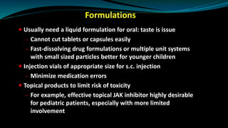 Formulations
 Usually need a liquid formulation for oral: taste is issue
- Cannot cut tablets or capsules easily
- Fast-dissolving drug formulations or multiple unit systems
with small sized particles better for younger children
 Injection vials of appropriate size for s.c. injection
- Minimize medication errors
 Topical products to limit risk of toxicity
- For example, effective topical JAK inhibitor highly desirable
for pediatric patients, especially with more limited
involvement
 