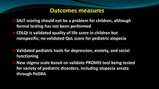 Outcomes measures
 SALT scoring should not be a problem for children, although
formal testing has not been performed
 CDLQI is validated quality of life score in children but
nonspecific; no validated QoL score for pediatric alopecia
 Validated pediatric tools for depression, anxiety, and social
functioning
 New stigma scale based on validate PROMIS tool being tested
for variety of pediatric disorders, including alopecia areata
through PeDRA
 