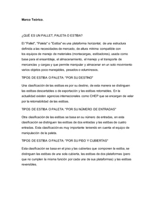 Marco Teórico.
¿QUÉ ES UN PALLET, PALETA O ESTIBA?
El "Pallet", "Paleta" o "Estiba" es una plataforma horizontal, de una estructura
definida a las necesidades de mercado, de altura mínima compatible con
los equipos de manejo de materiales (montacargas, estibadores), usada como
base para el ensamblaje, el almacenamiento, el manejo y el transporte de
mercancías y cargas y que permite manipular y almacenar en un solo movimiento
varios objetos poco manejables, pesados o voluminosos.
TIPOS DE ESTIBA O PALETA: "POR SU DESTINO"
Una clasificación de las estibas es por su destino, de esta manera se distinguen
las estibas descartables o de exportación y las estibas retornables. En la
actualidad existen agencias internacionales como CHEP que se encargan de velar
por la retornabilidad de las estibas.
TIPOS DE ESTIBA O PALETA: "POR SU NÚMERO DE ENTRADAS"
Otra clasificación de las estibas se basa en su número de entradas, en esta
clasificación se distinguen las estibas de dos entradas y las estibas de cuatro
entradas. Esta clasificación es muy importante teniendo en cuenta el equipo de
manipulación de la paleta.
TIPOS DE ESTIBA O PALETA: "POR SU PISO Y CUBIERTAS"
Esta clasificación se basa en el piso y las cubiertas que componen la estiba, se
distinguen las estibas de una sola cubierta, las estibas de dos plataformas (pero
que no cumplen la misma función por cada una de sus plataformas) y las estibas
reversibles.
 