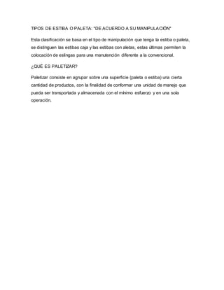 TIPOS DE ESTIBA O PALETA: "DE ACUERDO A SU MANIPULACIÓN"
Esta clasificación se basa en el tipo de manipulación que tenga la estiba o paleta,
se distinguen las estibas caja y las estibas con aletas, estas últimas permiten la
colocación de eslingas para una manutención diferente a la convencional.
¿QUÉ ES PALETIZAR?
Paletizar consiste en agrupar sobre una superficie (paleta o estiba) una cierta
cantidad de productos, con la finalidad de conformar una unidad de manejo que
pueda ser transportada y almacenada con el mínimo esfuerzo y en una sola
operación.
 