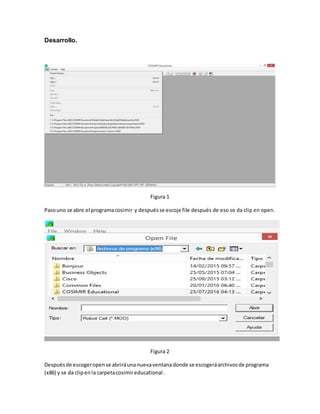 Desarrollo.
Figura 1
Pasouno se abre el programacosimir y despuésse escoje file después de eso se da clip en open.
Figura 2
Despuésde escogeropense abriráunanuevaventanadonde se escogeráarchivosde programa
(x86) y se da clipen la carpetacosimireducational .
 
