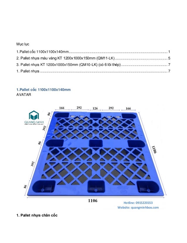 Mục lục
1.Pallet cốc 1100x1100x140mm................................................................................................ 1
2. Pallet nhựa màu vàng KT 1200x1000x150mm (QM11-LK)................................................... 5
3. Pallet nhựa KT 1200x1000x150mm (QM10-LK) (có 6 lõi thép)............................................. 7
1. Pallet nhựa ............................................................................................................................ 7
1.Pallet cốc 1100x1100x140mm
AVATAR
1. Pallet nhựa chân cốc
Hotline: 0915220153
Website: quangminhbox.com
 